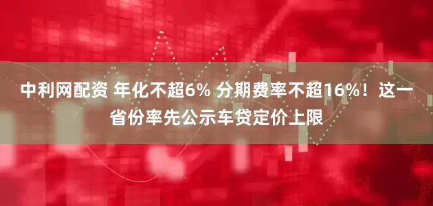 中利网配资 年化不超6% 分期费率不超16%！这一省份率先公示车贷定价上限