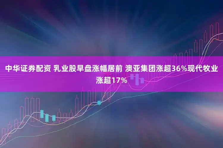 中华证券配资 乳业股早盘涨幅居前 澳亚集团涨超36%现代牧业涨超17%