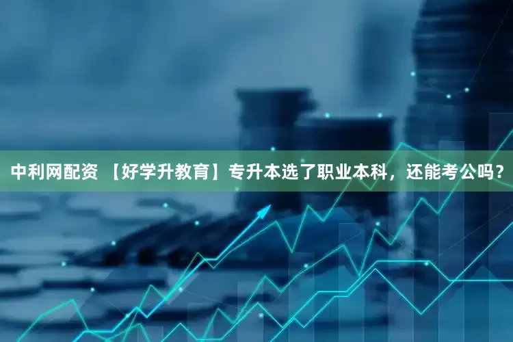 中利网配资 【好学升教育】专升本选了职业本科，还能考公吗？