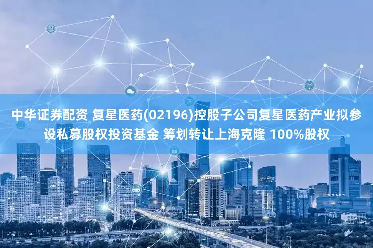 中华证券配资 复星医药(02196)控股子公司复星医药产业拟参设私募股权投资基金 筹划转让上海克隆 100%股权