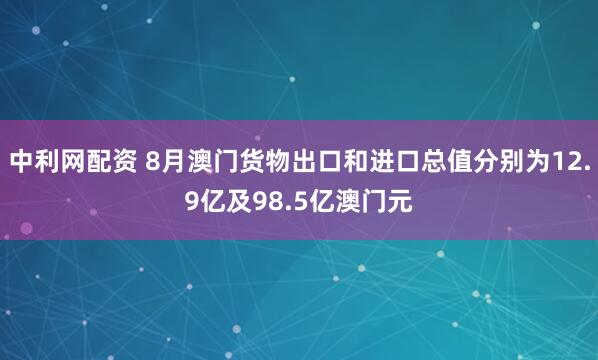 中利网配资 8月澳门货物出口和进口总值分别为12.9亿及98.5亿澳门元